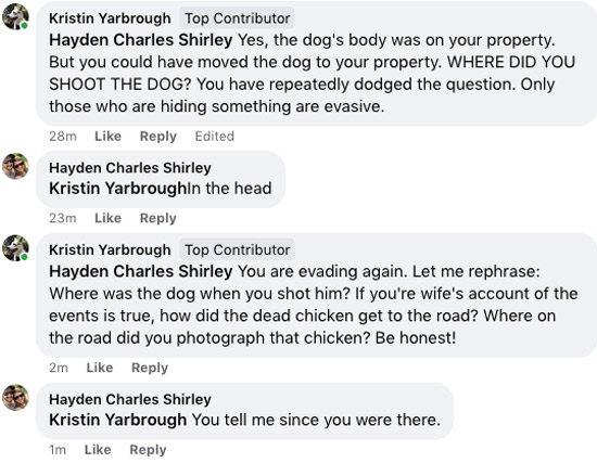 Screenshot of Facebook comments. First comment is a reply to Hayden Shirley stating: Yes, the dog's body was on your property. But you could have moved the dog to your property. WHERE DID YOU SHOOT THE DOG? You have repeatedly dodged the question. Only those who are hiding something are evasive. / Next comment is Hayden Shirley's reply: in the head (without punctuation). Next comment to Hayden Shirley states: You are evading again. Let me rephrase: Where was the dog when you shot him. If your wife's account of the events is true, how did the dead chicken get to the road? Where on the road did you photograph that chicken? Be honest! Fourth comment is Hayden Shirley's reply: You tell me since you were there.